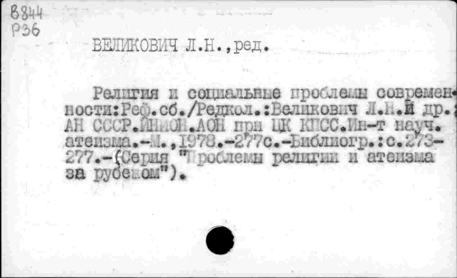 ﻿P2>6
ВЕЛИКОВИЧ Л.Н.,ред.
Религия и социальные проблемы ссвремен« ности:Реф.сб./Редкил.:Вел11ковпч Л.Н.Й др. ; АН CCCP.iûn.jLJkaH при цК КПСС.Ии-т иа\ч. атеизна.-J., 1978.-277с.-Ъиблиогр. : с.273-277.-(Серия ,г рослеьщ религии и атеизма за руоеиш*).